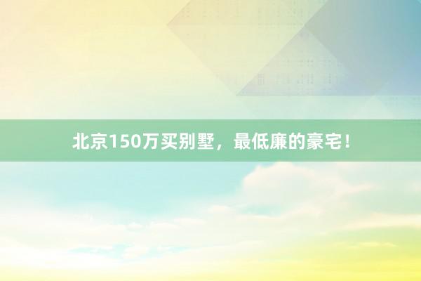 北京150万买别墅，最低廉的豪宅！