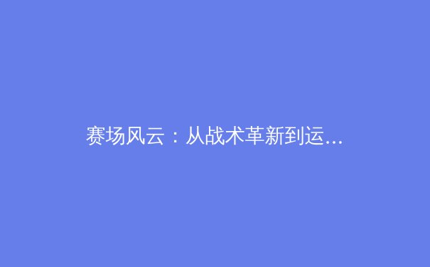 赛场风云：从战术革新到运动员心理，现代体育的深度解析